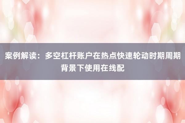 案例解读：多空杠杆账户在热点快速轮动时期周期背景下使用在线配