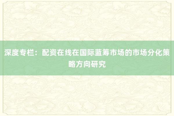 深度专栏：配资在线在国际蓝筹市场的市场分化策略方向研究