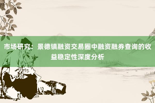市场研究：景德镇融资交易圈中融资融券查询的收益稳定性深度分析
