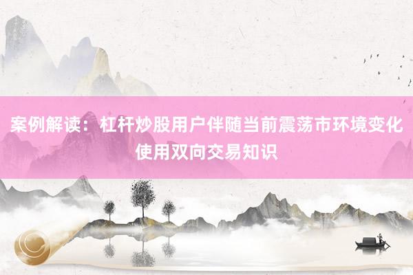 案例解读：杠杆炒股用户伴随当前震荡市环境变化使用双向交易知识