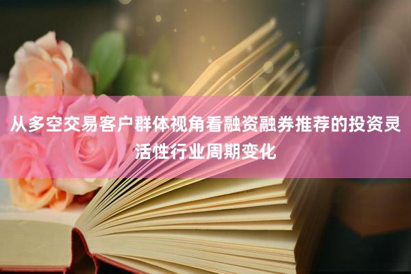 从多空交易客户群体视角看融资融券推荐的投资灵活性行业周期变化