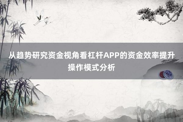 从趋势研究资金视角看杠杆APP的资金效率提升操作模式分析