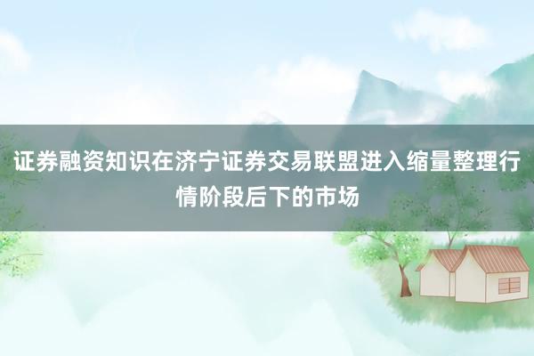 证券融资知识在济宁证券交易联盟进入缩量整理行情阶段后下的市场