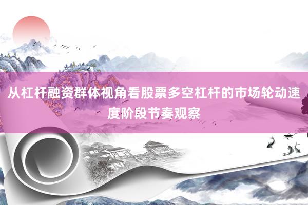 从杠杆融资群体视角看股票多空杠杆的市场轮动速度阶段节奏观察