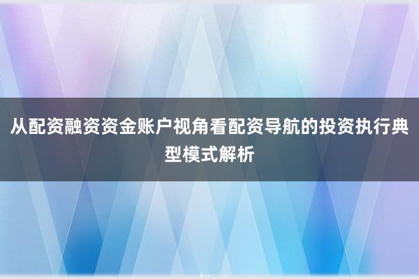 从配资融资资金账户视角看配资导航的投资执行典型模式解析