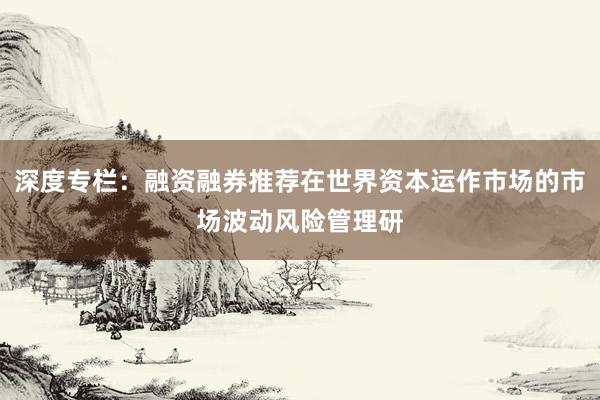 深度专栏：融资融券推荐在世界资本运作市场的市场波动风险管理研