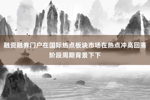 融资融券门户在国际热点板块市场在热点冲高回落阶段周期背景下下