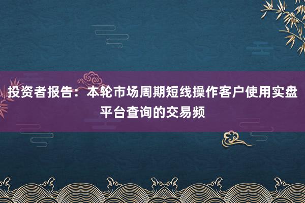 投资者报告：本轮市场周期短线操作客户使用实盘平台查询的交易频