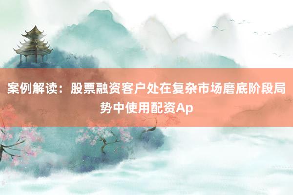 案例解读：股票融资客户处在复杂市场磨底阶段局势中使用配资Ap