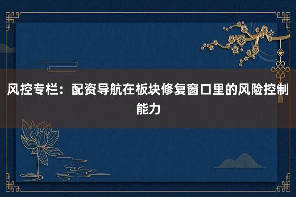 风控专栏：配资导航在板块修复窗口里的风险控制能力