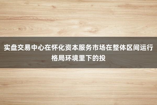 实盘交易中心在怀化资本服务市场在整体区间运行格局环境里下的投