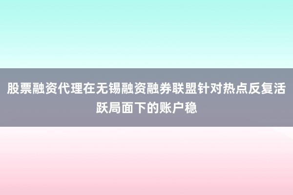 股票融资代理在无锡融资融券联盟针对热点反复活跃局面下的账户稳