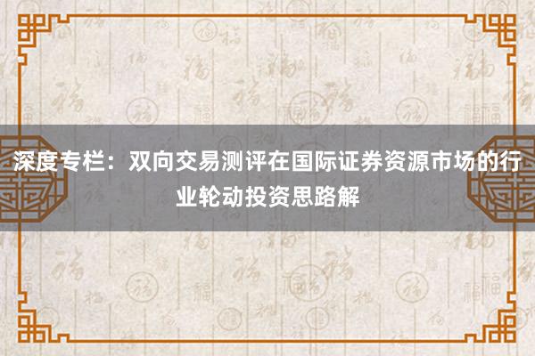 深度专栏：双向交易测评在国际证券资源市场的行业轮动投资思路解