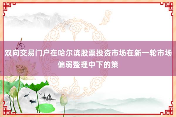 双向交易门户在哈尔滨股票投资市场在新一轮市场偏弱整理中下的策