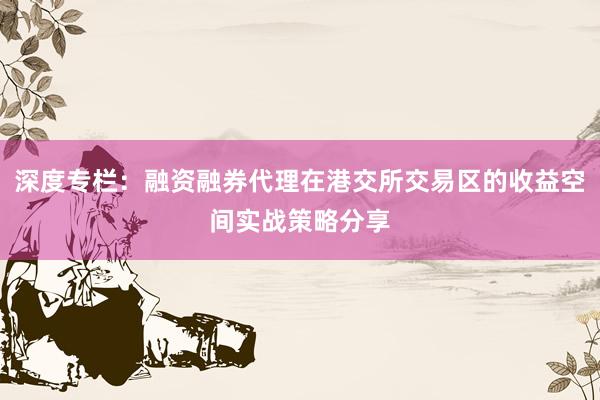 深度专栏：融资融券代理在港交所交易区的收益空间实战策略分享