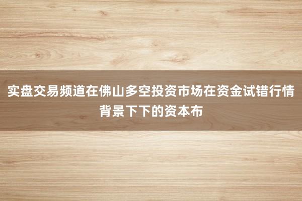 实盘交易频道在佛山多空投资市场在资金试错行情背景下下的资本布