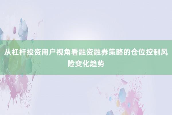 从杠杆投资用户视角看融资融券策略的仓位控制风险变化趋势