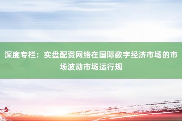 深度专栏：实盘配资网络在国际数字经济市场的市场波动市场运行规