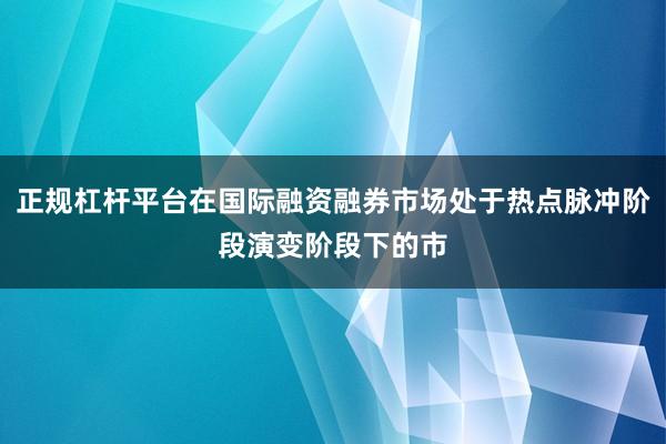 正规杠杆平台在国际融资融券市场处于热点脉冲阶段演变阶段下的市