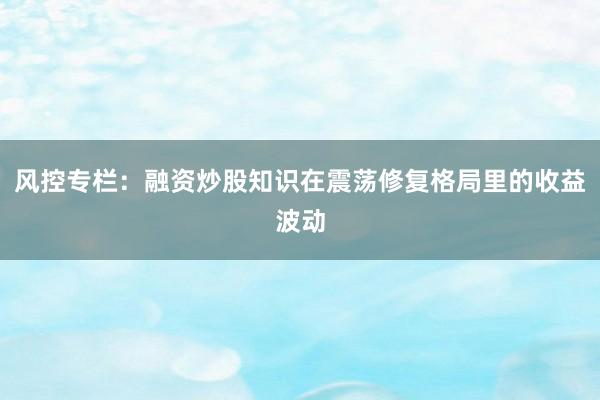 风控专栏：融资炒股知识在震荡修复格局里的收益波动