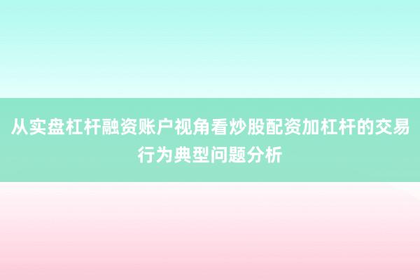 从实盘杠杆融资账户视角看炒股配资加杠杆的交易行为典型问题分析
