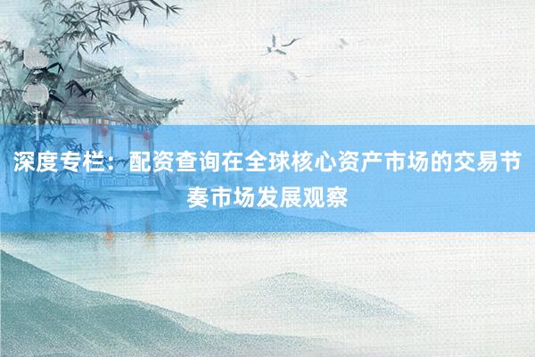 深度专栏：配资查询在全球核心资产市场的交易节奏市场发展观察