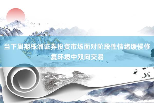 当下周期株洲证券投资市场面对阶段性情绪缓慢修复环境中双向交易