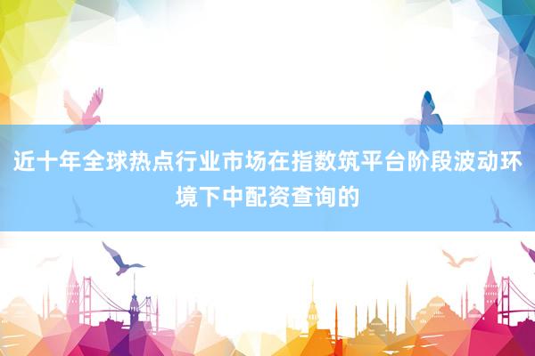 近十年全球热点行业市场在指数筑平台阶段波动环境下中配资查询的