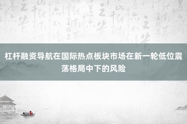 杠杆融资导航在国际热点板块市场在新一轮低位震荡格局中下的风险