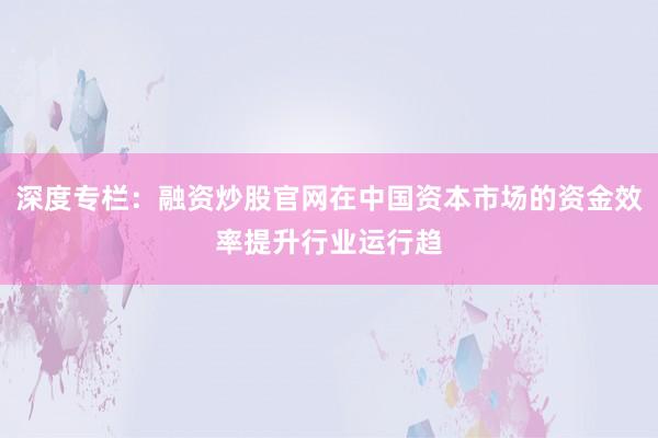 深度专栏：融资炒股官网在中国资本市场的资金效率提升行业运行趋