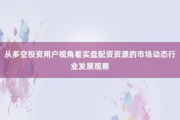 从多空投资用户视角看实盘配资资源的市场动态行业发展观察