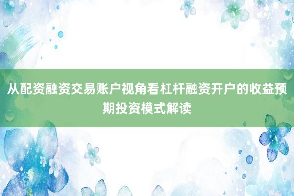 从配资融资交易账户视角看杠杆融资开户的收益预期投资模式解读