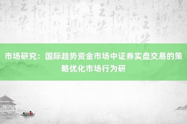 市场研究：国际趋势资金市场中证券实盘交易的策略优化市场行为研