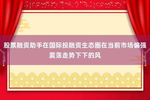 股票融资助手在国际投融资生态圈在当前市场偏强震荡走势下下的风