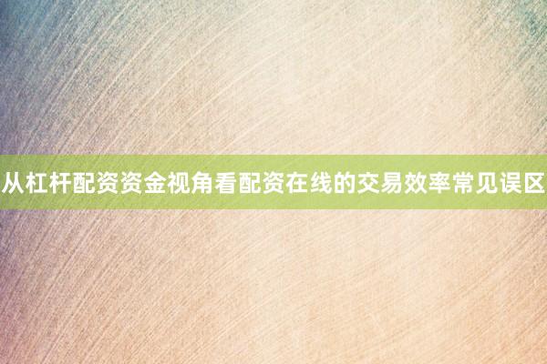 从杠杆配资资金视角看配资在线的交易效率常见误区
