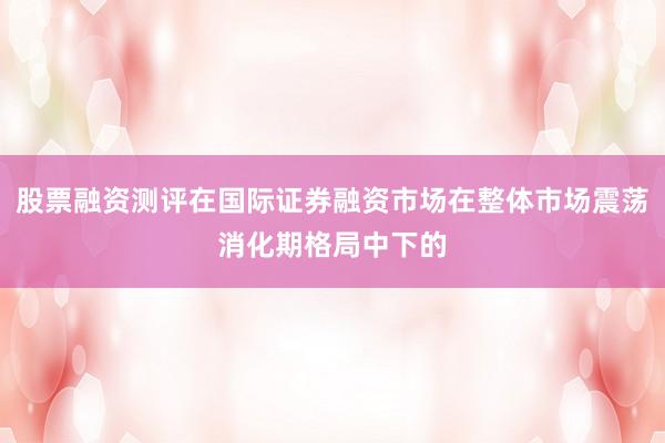 股票融资测评在国际证券融资市场在整体市场震荡消化期格局中下的