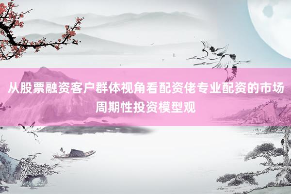 从股票融资客户群体视角看配资佬专业配资的市场周期性投资模型观