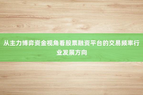从主力博弈资金视角看股票融资平台的交易频率行业发展方向