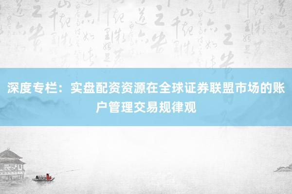 深度专栏：实盘配资资源在全球证券联盟市场的账户管理交易规律观