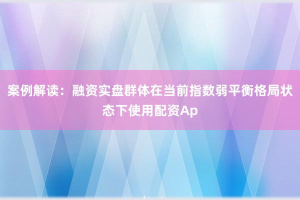 案例解读：融资实盘群体在当前指数弱平衡格局状态下使用配资Ap