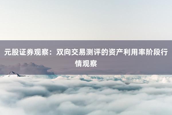 元股证券观察：双向交易测评的资产利用率阶段行情观察