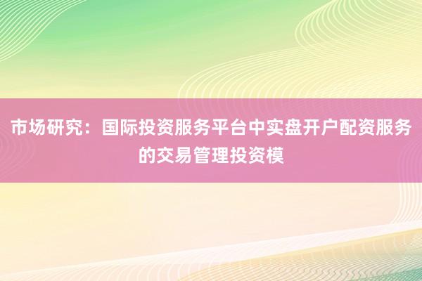 市场研究：国际投资服务平台中实盘开户配资服务的交易管理投资模