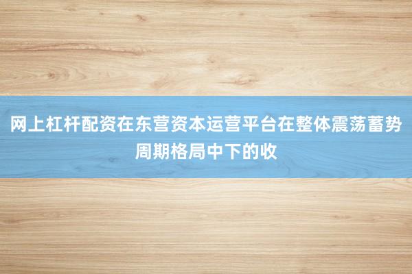 网上杠杆配资在东营资本运营平台在整体震荡蓄势周期格局中下的收