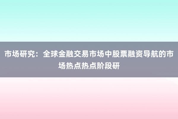 市场研究：全球金融交易市场中股票融资导航的市场热点热点阶段研