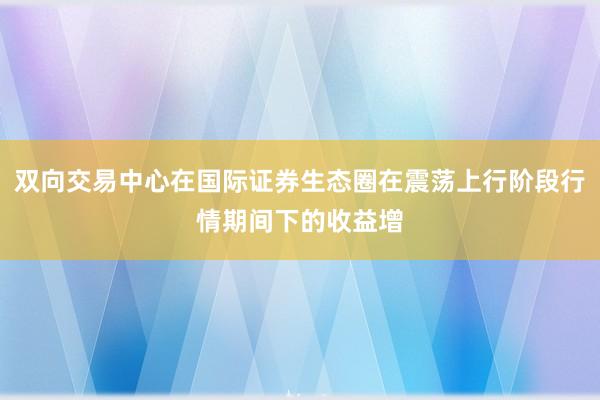 双向交易中心在国际证券生态圈在震荡上行阶段行情期间下的收益增