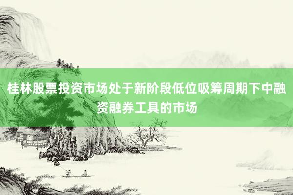 桂林股票投资市场处于新阶段低位吸筹周期下中融资融券工具的市场