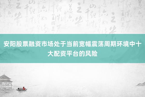 安阳股票融资市场处于当前宽幅震荡周期环境中十大配资平台的风险
