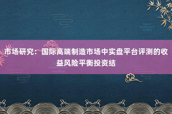 市场研究：国际高端制造市场中实盘平台评测的收益风险平衡投资结