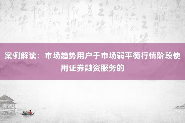 案例解读：市场趋势用户于市场弱平衡行情阶段使用证券融资服务的