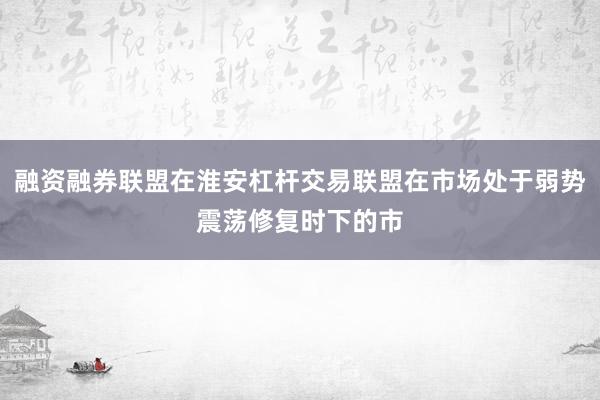 融资融券联盟在淮安杠杆交易联盟在市场处于弱势震荡修复时下的市